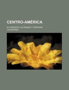 Centro-america; Su Presente, Su Pasado Y Porvenir di Luis Batres edito da General Books Llc