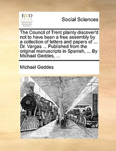 The Council Of Trent Plainly Discover'd Not To Have Been A Free Assembly By A Collection Of Letters And Papers Of ... Dr. Vargas ... Published From Th di Michael Geddes edito da Gale Ecco, Print Editions