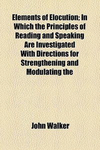 Elements Of Elocution; In Which The Principles Of Reading And Speaking Are Investigated With Directions For Strengthening And Modulating The Voice To  di John Walker edito da General Books Llc