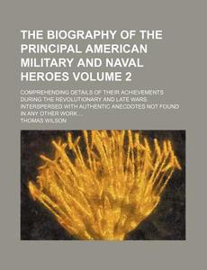 The Biography of the Principal American Military and Naval Heroes Volume 2; Comprehending Details of Their Achievements During the Revolutionary and L di Thomas Wilson edito da Rarebooksclub.com