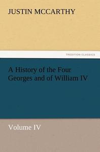 A History of the Four Georges and of William IV, Volume IV di Justin McCarthy edito da TREDITION CLASSICS