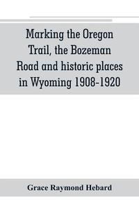 Marking the Oregon Trail, the Bozeman Road and historic places in Wyoming 1908-1920 di Grace Raymond Hebard edito da Alpha Editions