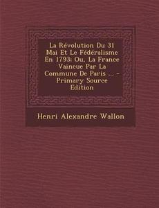 Revolution Du 31 Mai Et Le Federalisme En 1793; Ou, La France Vaincue Par La Commune de Paris ... di Henri Alexandre Wallon edito da Nabu Press