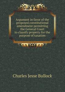 Argument In Favor Of The Proposed Constitutional Amendment Permitting The General Court To Classify Property For The Purpose Of Taxation di Bullock Charles Jesse edito da Book On Demand Ltd.
