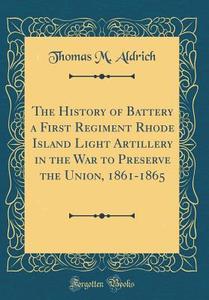 The History of Battery a First Regiment Rhode Island Light Artillery in the War to Preserve the Union, 1861-1865 (Classic Reprint) di Thomas M. Aldrich edito da Forgotten Books