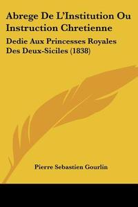 Abrege de L'Institution Ou Instruction Chretienne: Dedie Aux Princesses Royales Des Deux-Siciles (1838) di Pierre Sebastien Gourlin edito da Kessinger Publishing