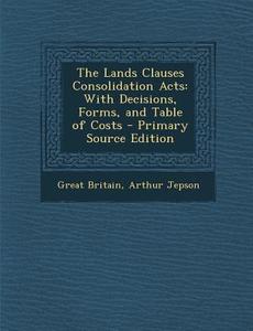 The Lands Clauses Consolidation Acts: With Decisions, Forms, and Table of Costs di Great Britain, Arthur Jepson edito da Nabu Press