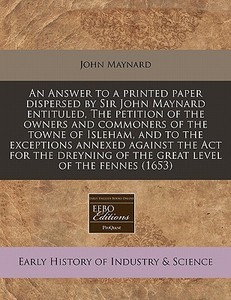 An Answer To A Printed Paper Dispersed By Sir John Maynard Entituled, The Petition Of The Owners And Commoners Of The Towne Of Isleham, And To The Exc di John Maynard edito da Eebo Editions, Proquest