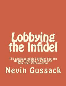 Lobbying the Infidel: The Strategy Behind Middle Eastern Radical Regimes in Lobbying American Corporations di Nevin Gussack edito da Createspace