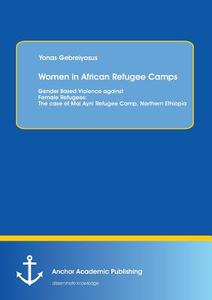 Women in African Refugee Camps: Gender Based Violence against Female Refugees: The case of Mai Ayni Refugee Camp, Northe di Yonas Gebreiyosus edito da Anchor Academic Publishing