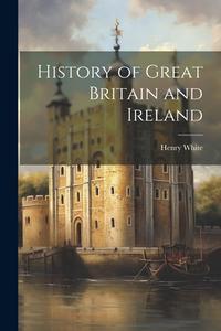 History of Great Britain and Ireland di Henry White edito da LEGARE STREET PR