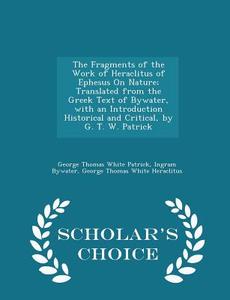 The Fragments Of The Work Of Heraclitus Of Ephesus On Nature; Translated From The Greek Text Of Bywater, With An Introduction Historical And Critical, di George Thomas White Patrick edito da Scholar's Choice