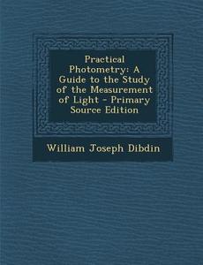 Practical Photometry: A Guide to the Study of the Measurement of Light di William Joseph Dibdin edito da Nabu Press