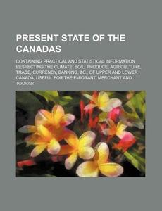 Present State Of The Canadas; Containing Practical And Statistical Information Respecting The Climate, Soil, Produce, Agriculture, Trade, Currency, Ba di Books Group edito da General Books Llc