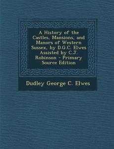 A History of the Castles, Mansions, and Manors of Western Sussex, by D.G.C. Elwes Assisted by C.J. Robinson - Primary Source Edition di Dudley George Cary Elwes edito da Nabu Press