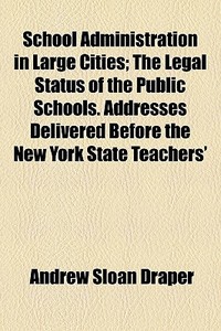 School Administration In Large Cities; The Legal Status Of The Public Schools. Addresses Delivered Before The New York State Teachers' di Andrew Sloan Draper edito da General Books Llc