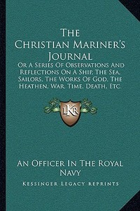 The Christian Mariner's Journal: Or a Series of Observations and Reflections on a Ship, the Sea, Sailors, the Works of God, the Heathen, War, Time, De di An Officer in the Royal Navy edito da Kessinger Publishing