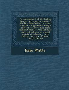 An  Arrangement of the Psalms, Hymns, and Spiritual Songs of the REV. Isaac Watts: To Which Is Added, a Supplement, Being a Selection of More Than Thr di Isaac Watts edito da Nabu Press