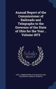 Annual Report Of The Commissioner Of Railroads And Telegraphs To The Governor Of The State Of Ohio For The Year ..; Volume 1873 di Wright George B edito da Sagwan Press