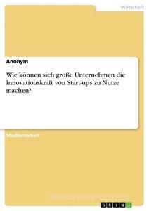 Wie können sich große Unternehmen die Innovationskraft von Start-ups zu Nutze machen? di Anonym edito da GRIN Verlag
