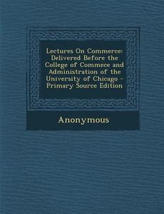 Lectures on Commerce: Delivered Before the College of Commece and Administration of the University of Chicago di Anonymous edito da Nabu Press