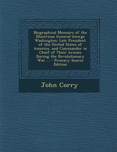 Biographical Memoirs of the Illustrious General George Washington: Late President of the United States of America, and Commander in Chief of Their Arm di John Corry edito da Nabu Press