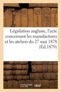 Lï¿½gislation Anglaise, l'Acte Concernant Les Manufactures Et Les Ateliers Du 27 Mai 1878 di Sans Auteur edito da Hachette Livre - Bnf