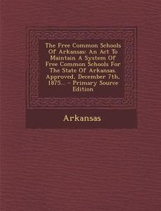 The Free Common Schools of Arkansas: An ACT to Maintain a System of Free Common Schools for the State of Arkansas. Approved, December 7th, 1875... edito da Nabu Press