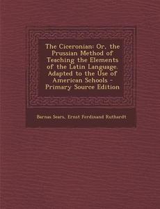The Ciceronian: Or, the Prussian Method of Teaching the Elements of the Latin Language. Adapted to the Use of American Schools di Barnas Sears, Ernst Ferdinand Ruthardt edito da Nabu Press