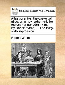Atlas Ouranios, The Coelestial Atlas; Or, A New Ephemeris For The Year Of Our Lord 1785. ... By Robert White, ... The Thirty-sixth Impression di Robert White edito da Gale Ecco, Print Editions