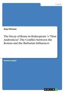 The Decay of Rome in Shakespeare´s "Titus Andronicus". The Conflict between the Roman and the Barbarian Influences di Anja Ellmann edito da GRIN Publishing
