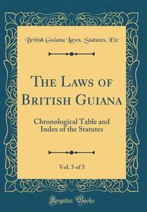 The Laws of British Guiana, Vol. 5 of 5: Chronological Table and Index of the Statutes (Classic Reprint) di British Guiana Laws Statutes Etc edito da Forgotten Books