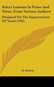 Select Lessons in Prose and Verse, from Various Authors: Designed for the Improvement of Youth (1785) di Shelton B. Shelton, B. Shelton edito da Kessinger Publishing