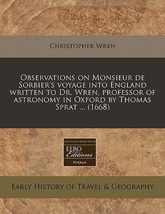 Observations On Monsieur De Sorbier's Voyage Into England Written To Dr. Wren, Professor Of Astronomy In Oxford By Thomas Sprat ... (1668) di Christopher Wren edito da Eebo Editions, Proquest