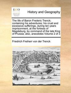 The Life Of Baron Frederic Trenck; Containing His Adventures; His Cruel And Excessive Sufferings, During Ten Years Imprisonment, At The Fortress Of Ma di Friedrich Freiherr Von Der Trenck edito da Gale Ecco, Print Editions