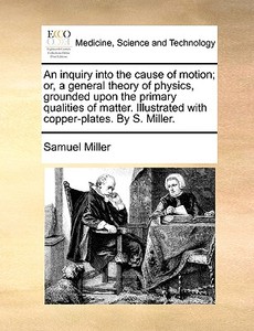 An Inquiry Into The Cause Of Motion; Or, A General Theory Of Physics, Grounded Upon The Primary Qualities Of Matter. Illustrated With Copper-plates. B di Samuel Miller edito da Gale Ecco, Print Editions