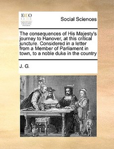 The Consequences Of His Majesty's Journey To Hanover, At This Critical Juncture. Considered In A Letter From A Member Of Parliament In Town, To A Nobl di J G edito da Gale Ecco, Print Editions