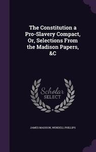 The Constitution A Pro-slavery Compact, Or, Selections From The Madison Papers, &c di James Madison, Wendell Phillips edito da Palala Press