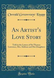 An Artist's Love Story: Told in the Letters of Sir Thomas Lawrence, Mrs. Siddons and Her Daughters (Classic Reprint) di Oswald Greenwaye Knapp edito da Forgotten Books