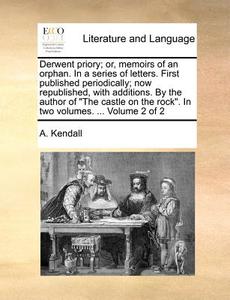 Derwent Priory; Or, Memoirs Of An Orphan. In A Series Of Letters. First Published Periodically; Now Republished, With Additions. By The Author Of "the di A Kendall edito da Gale Ecco, Print Editions