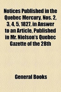 Notices Published In The Quebec Mercury, Nos. 2, 3, 4, 5, 1827, In Answer To An Article, Published In Mr. Nielson's Quebec Gazette Of The 28th di Books Group edito da General Books Llc