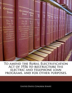 To Amend The Rural Electrification Act Of 1936 To Restructure The Electric And Telephone Loan Programs, And For Other Purposes. edito da Bibliogov