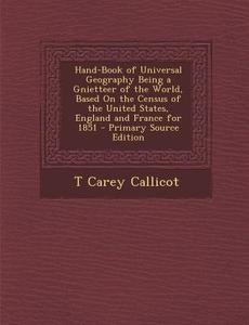 Hand-Book of Universal Geography Being a Gnietteer of the World, Based on the Census of the United States, England and France for 1851 - Primary Sourc di T. Carey Callicot edito da Nabu Press