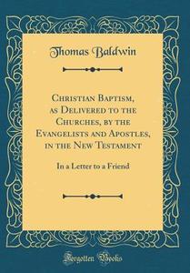 Christian Baptism, as Delivered to the Churches, by the Evangelists and Apostles, in the New Testament: In a Letter to a Friend (Classic Reprint) di Thomas Baldwin edito da Forgotten Books