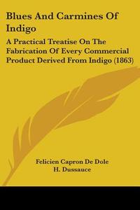 Blues And Carmines Of Indigo: A Practical Treatise On The Fabrication Of Every Commercial Product Derived From Indigo (1863) di Felicien Capron De Dole edito da Kessinger Publishing, Llc