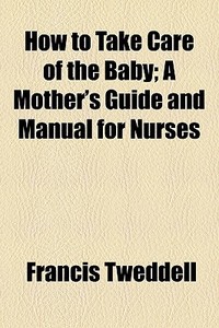 How To Take Care Of The Baby; A Mother's Guide And Manual For Nurses di Francis Tweddell edito da General Books Llc