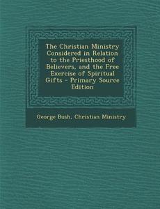 Christian Ministry Considered in Relation to the Priesthood of Believers, and the Free Exercise of Spiritual Gifts di George Bush, Christian Ministry edito da Nabu Press