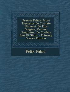 Fratris Felicis Fabri Tractatus de Civitate Ulmensi: de Eius Origine, Ordine, Regimine, de Civibus Eius Et Statu - Primary Source Edition di Felix Fabri edito da Nabu Press