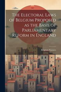 The Electoral Laws of Belgium Proposed as the Basis of Parliamentary Reform in England di Belgium Statutes edito da LEGARE STREET PR