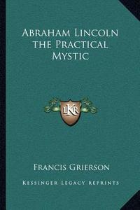 Abraham Lincoln the Practical Mystic di Francis Grierson edito da Kessinger Publishing